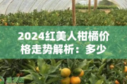 2024红美人柑橘价格走势解析：多少钱一斤？产地行情与市场供需预测