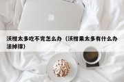沃柑太多吃不完怎么办（沃柑果太多有什么办法掉撑）