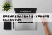 甘平柑橘产量多少斤左右合适（甘平柑橘产量多少斤左右合适呢）