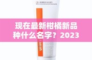现在最新柑橘新品种什么名字？2023年热门柑橘品种盘点及命名解析