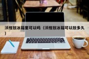 沃柑放冰箱里可以吗（沃柑放冰箱可以放多久）