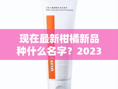 现在最新柑橘新品种什么名字？2023年热门柑橘品种盘点及命名解析
