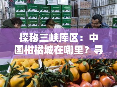 探秘三峡库区：中国柑橘城在哪里？寻访忠县脐橙之乡