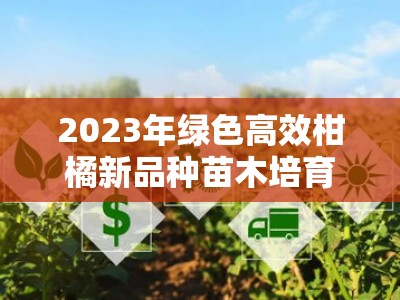 2023年绿色高效柑橘新品种苗木培育技术推广助力乡村振兴