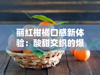 丽红柑橘口感新体验：酸甜交织的爆汁果肉唤醒秋冬鲜果盛宴