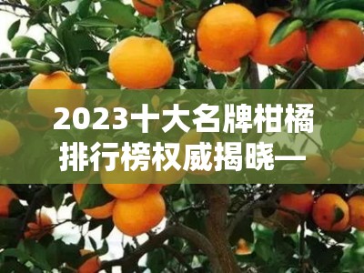 2023十大名牌柑橘排行榜权威揭晓——果农推荐必看优质品种榜单