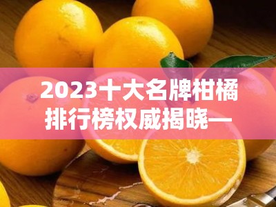 2023十大名牌柑橘排行榜权威揭晓——果农推荐必看优质品种榜单