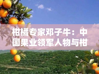 柑橘专家邓子牛：中国果业领军人物与柑橘技术创新之路解析