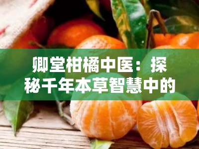 卿堂柑橘中医：探秘千年本草智慧中的柑橘养生之道