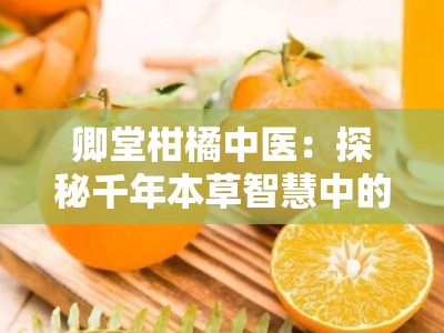 卿堂柑橘中医：探秘千年本草智慧中的柑橘养生之道