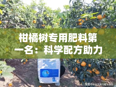柑橘树专用肥料第一名：科学配方助力高产，果农首选的行业领军品牌！