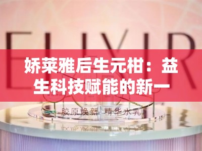 娇莱雅后生元柑：益生科技赋能的新一代美肌源动力