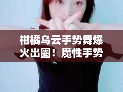 柑橘乌云手势舞爆火出圈！魔性手势挑战掀全民模仿狂潮