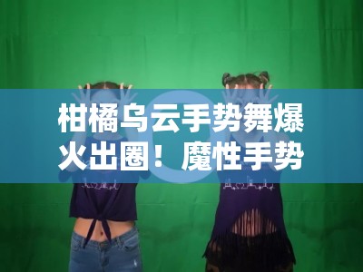 柑橘乌云手势舞爆火出圈！魔性手势挑战掀全民模仿狂潮