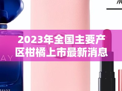 2023年全国主要产区柑橘上市最新消息及市场动态分析
