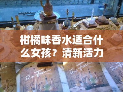 柑橘味香水适合什么女孩？清新活力气质少女的春夏香气指南