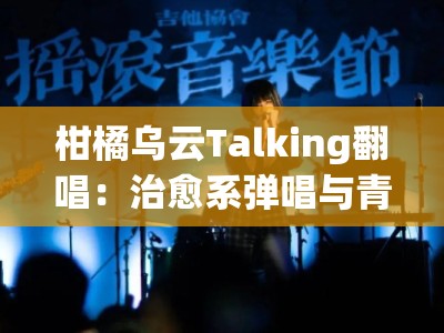 柑橘乌云Talking翻唱：治愈系弹唱与青春心事的氛围感live对话