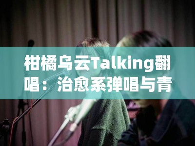 柑橘乌云Talking翻唱：治愈系弹唱与青春心事的氛围感live对话